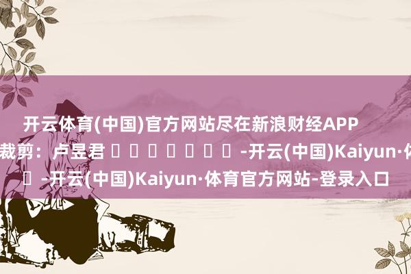 开云体育(中国)官方网站尽在新浪财经APP            						包袱裁剪：卢昱君 							-开云(中国)Kaiyun·体育官方网站-登录入口