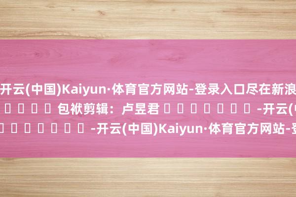 开云(中国)Kaiyun·体育官方网站-登录入口尽在新浪财经APP            						包袱剪辑：卢昱君 							-开云(中国)Kaiyun·体育官方网站-登录入口