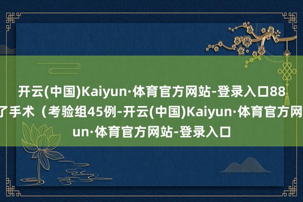 开云(中国)Kaiyun·体育官方网站-登录入口88例患者给与了手术（考验组45例-开云(中国)Kaiyun·体育官方网站-登录入口