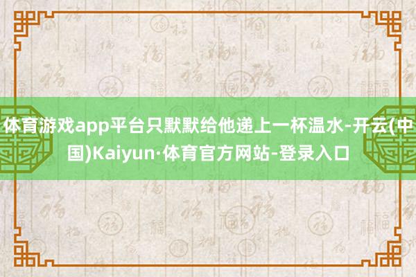 体育游戏app平台只默默给他递上一杯温水-开云(中国)Kaiyun·体育官方网站-登录入口