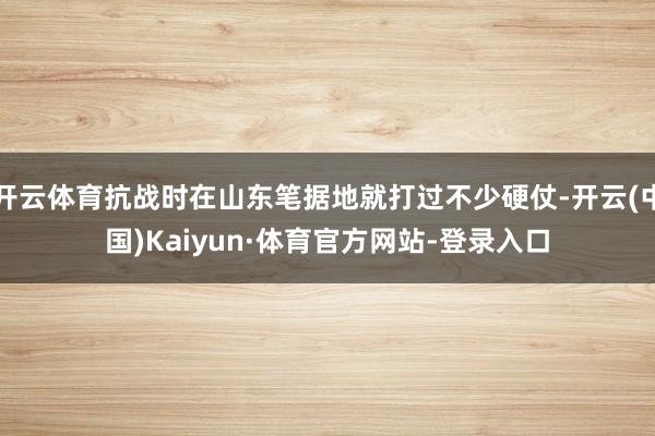 开云体育抗战时在山东笔据地就打过不少硬仗-开云(中国)Kaiyun·体育官方网站-登录入口