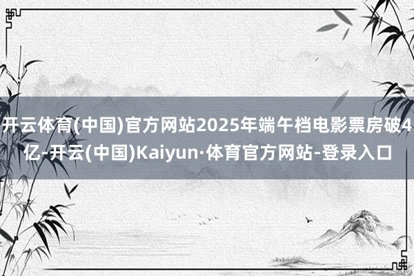 开云体育(中国)官方网站2025年端午档电影票房破4亿-开云(中国)Kaiyun·体育官方网站-登录入口