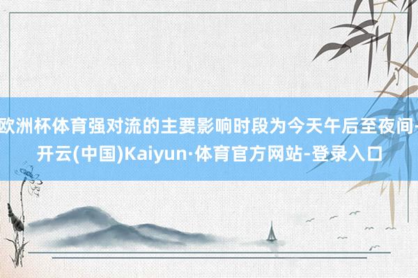 欧洲杯体育强对流的主要影响时段为今天午后至夜间-开云(中国)Kaiyun·体育官方网站-登录入口
