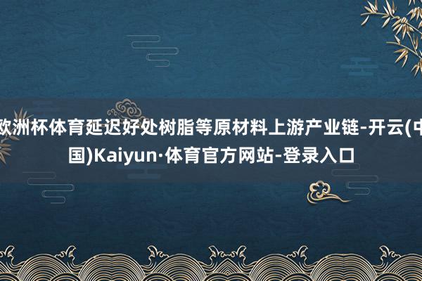 欧洲杯体育延迟好处树脂等原材料上游产业链-开云(中国)Kaiyun·体育官方网站-登录入口