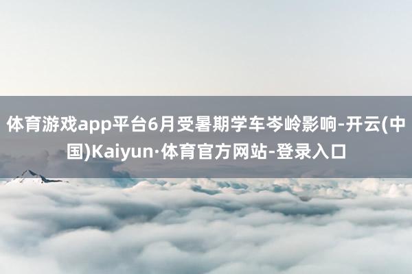 体育游戏app平台6月受暑期学车岑岭影响-开云(中国)Kaiyun·体育官方网站-登录入口