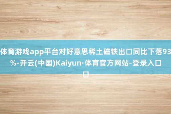 体育游戏app平台对好意思稀土磁铁出口同比下落93%-开云(中国)Kaiyun·体育官方网站-登录入口