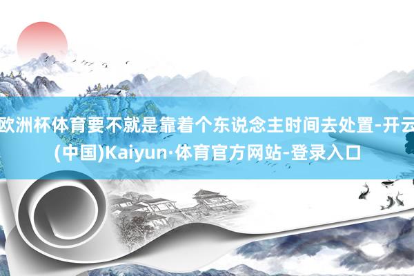 欧洲杯体育要不就是靠着个东说念主时间去处置-开云(中国)Kaiyun·体育官方网站-登录入口