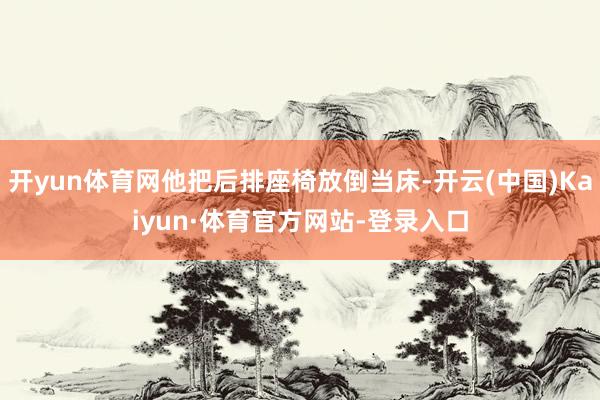 开yun体育网他把后排座椅放倒当床-开云(中国)Kaiyun·体育官方网站-登录入口