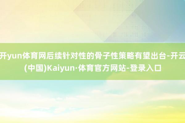开yun体育网后续针对性的骨子性策略有望出台-开云(中国)Kaiyun·体育官方网站-登录入口
