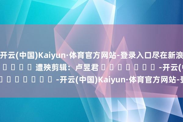 开云(中国)Kaiyun·体育官方网站-登录入口尽在新浪财经APP            						遭殃剪辑：卢昱君 							-开云(中国)Kaiyun·体育官方网站-登录入口