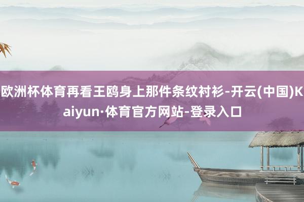 欧洲杯体育再看王鸥身上那件条纹衬衫-开云(中国)Kaiyun·体育官方网站-登录入口