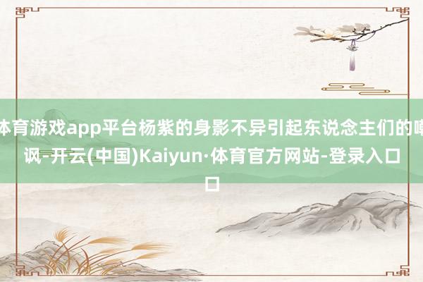体育游戏app平台杨紫的身影不异引起东说念主们的嘲讽-开云(中国)Kaiyun·体育官方网站-登录入口