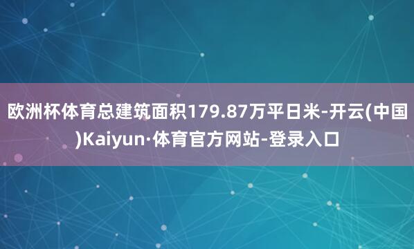 欧洲杯体育总建筑面积179.87万平日米-开云(中国)Kaiyun·体育官方网站-登录入口