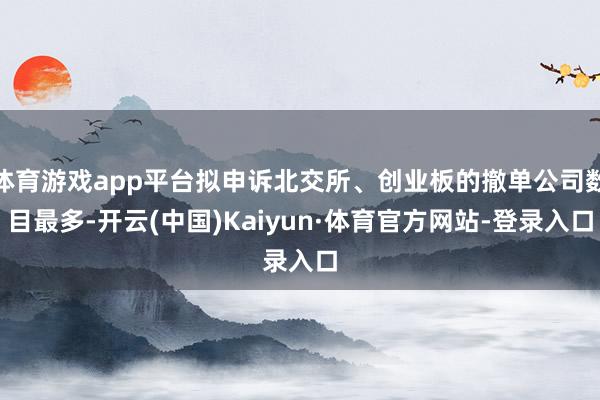 体育游戏app平台拟申诉北交所、创业板的撤单公司数目最多-开云(中国)Kaiyun·体育官方网站-登录入口