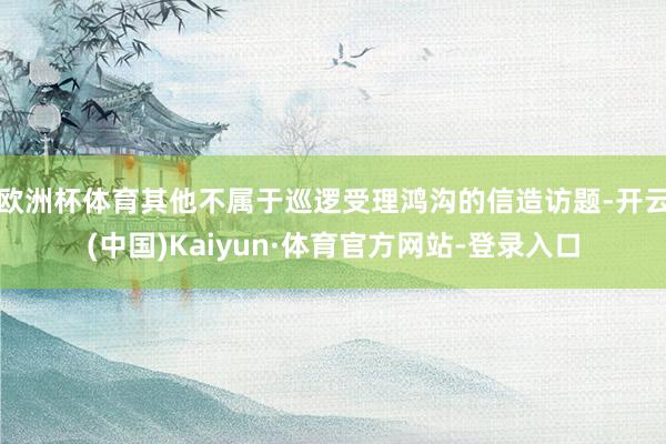 欧洲杯体育其他不属于巡逻受理鸿沟的信造访题-开云(中国)Kaiyun·体育官方网站-登录入口