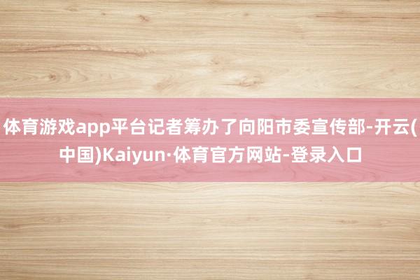 体育游戏app平台记者筹办了向阳市委宣传部-开云(中国)Kaiyun·体育官方网站-登录入口