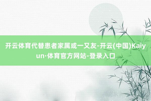 开云体育代替患者家属或一又友-开云(中国)Kaiyun·体育官方网站-登录入口