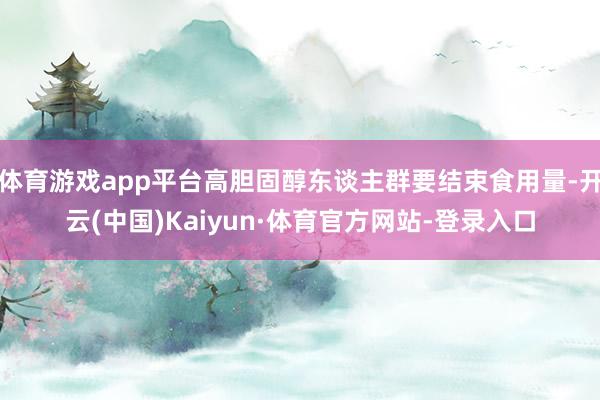 体育游戏app平台高胆固醇东谈主群要结束食用量-开云(中国)Kaiyun·体育官方网站-登录入口