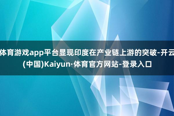 体育游戏app平台显现印度在产业链上游的突破-开云(中国)Kaiyun·体育官方网站-登录入口