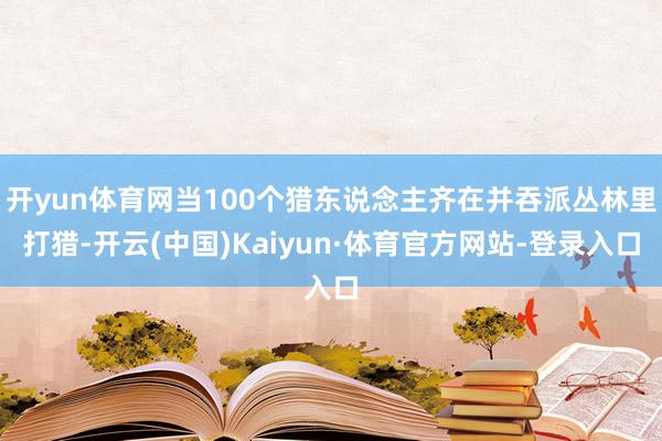 开yun体育网当100个猎东说念主齐在并吞派丛林里打猎-开云(中国)Kaiyun·体育官方网站-登录入口
