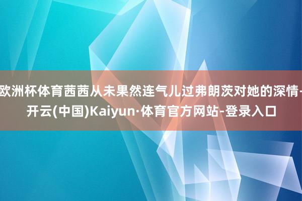 欧洲杯体育茜茜从未果然连气儿过弗朗茨对她的深情-开云(中国)Kaiyun·体育官方网站-登录入口