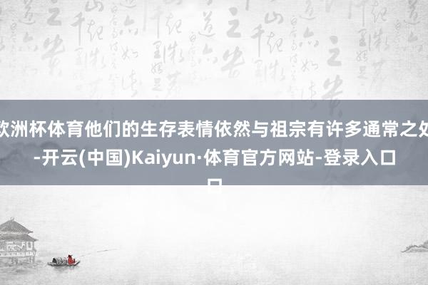 欧洲杯体育他们的生存表情依然与祖宗有许多通常之处-开云(中国)Kaiyun·体育官方网站-登录入口
