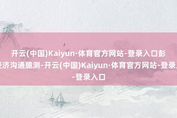 开云(中国)Kaiyun·体育官方网站-登录入口 彭博经济沟通臆测-开云(中国)Kaiyun·体育官方网站-登录入口