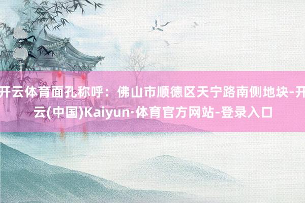 开云体育面孔称呼：佛山市顺德区天宁路南侧地块-开云(中国)Kaiyun·体育官方网站-登录入口