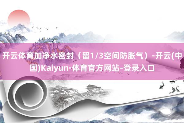 开云体育加净水密封(留1/3空间防胀气)-开云(中国)Kaiyun·体育官方网站-登录入口