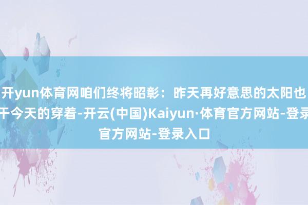 开yun体育网咱们终将昭彰：昨天再好意思的太阳也晒不干今天的穿着-开云(中国)Kaiyun·体育官方网站-登录入口