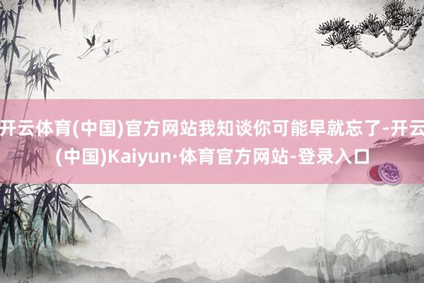 开云体育(中国)官方网站我知谈你可能早就忘了-开云(中国)Kaiyun·体育官方网站-登录入口