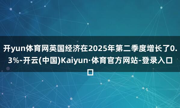 开yun体育网英国经济在2025年第二季度增长了0.3%-开云(中国)Kaiyun·体育官方网站-登录入口