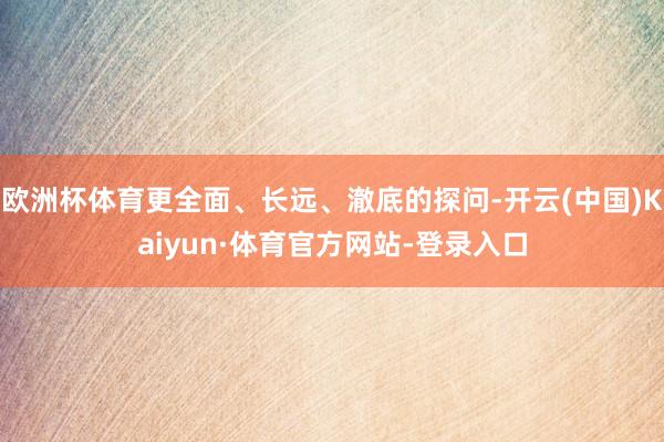 欧洲杯体育更全面、长远、澈底的探问-开云(中国)Kaiyun·体育官方网站-登录入口