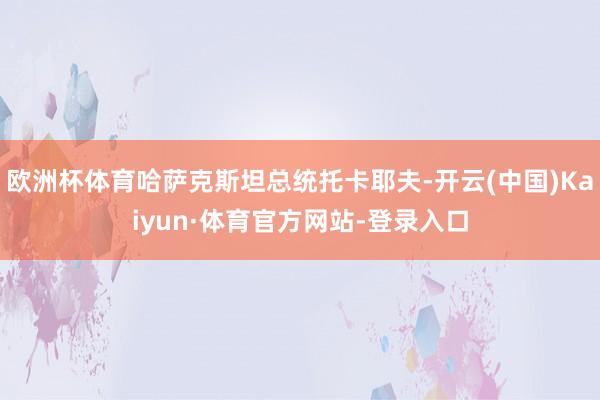 欧洲杯体育哈萨克斯坦总统托卡耶夫-开云(中国)Kaiyun·体育官方网站-登录入口