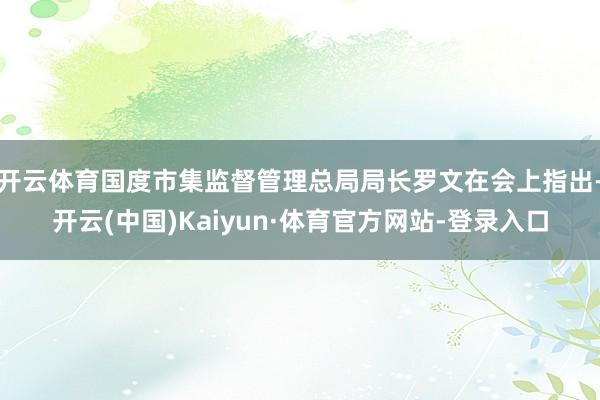 开云体育国度市集监督管理总局局长罗文在会上指出-开云(中国)Kaiyun·体育官方网站-登录入口