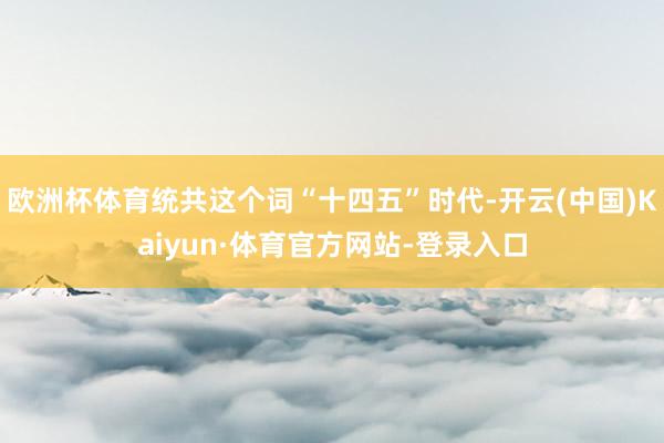 欧洲杯体育统共这个词“十四五”时代-开云(中国)Kaiyun·体育官方网站-登录入口