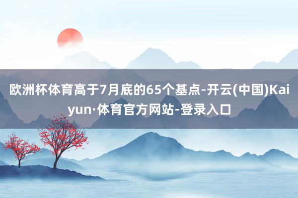 欧洲杯体育高于7月底的65个基点-开云(中国)Kaiyun·体育官方网站-登录入口
