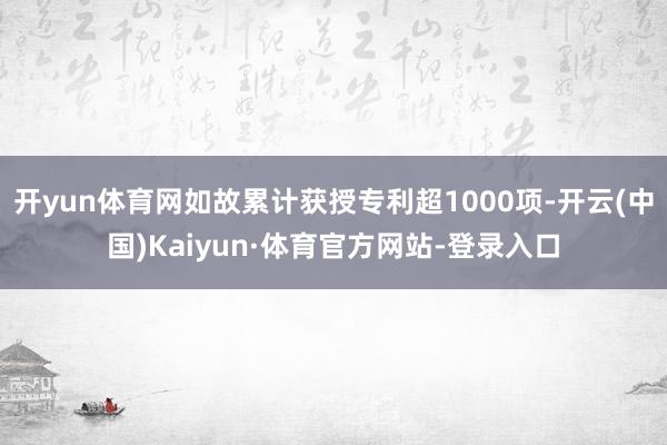开yun体育网如故累计获授专利超1000项-开云(中国)Kaiyun·体育官方网站-登录入口