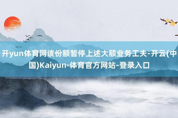 开yun体育网该份额暂停上述大额业务工夫-开云(中国)Kaiyun·体育官方网站-登录入口