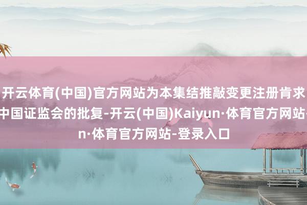 开云体育(中国)官方网站为本集结推敲变更注册肯求也曾获取中国证监会的批复-开云(中国)Kaiyun·体育官方网站-登录入口