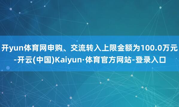 开yun体育网申购、交流转入上限金额为100.0万元-开云(中国)Kaiyun·体育官方网站-登录入口