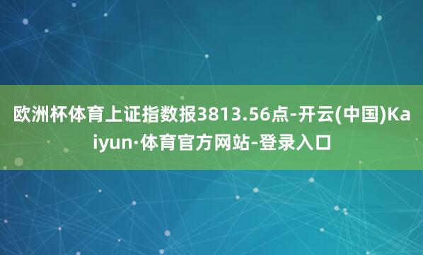 欧洲杯体育上证指数报3813.56点-开云(中国)Kaiyun·体育官方网站-登录入口
