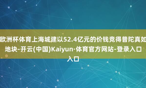 欧洲杯体育上海城建以52.4亿元的价钱竞得普陀真如地块-开云(中国)Kaiyun·体育官方网站-登录入口