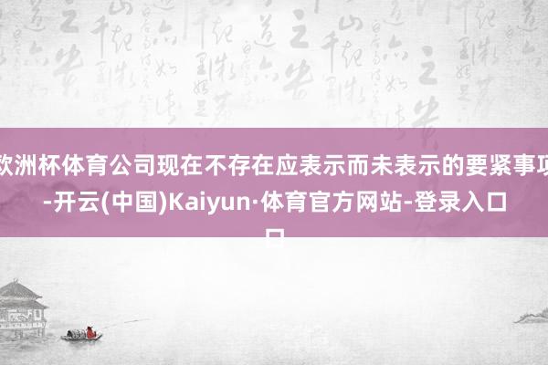 欧洲杯体育公司现在不存在应表示而未表示的要紧事项-开云(中国)Kaiyun·体育官方网站-登录入口