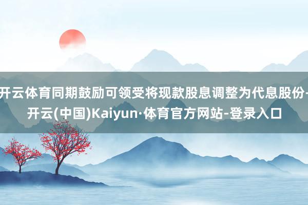 开云体育同期鼓励可领受将现款股息调整为代息股份-开云(中国)Kaiyun·体育官方网站-登录入口
