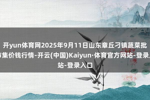 开yun体育网2025年9月11日山东章丘刁镇蔬菜批发市集价钱行情-开云(中国)Kaiyun·体育官方网站-登录入口
