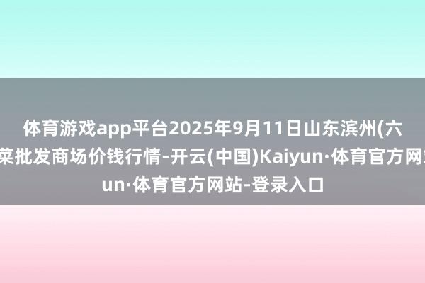 体育游戏app平台2025年9月11日山东滨州(六街）鲁北蔬菜批发商场价钱行情-开云(中国)Kaiyun·体育官方网站-登录入口