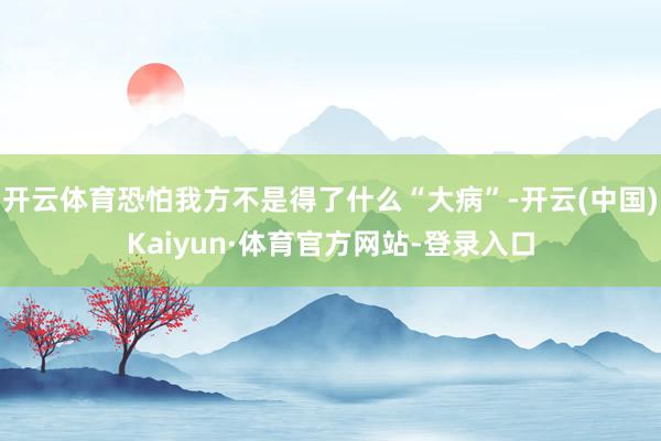 开云体育恐怕我方不是得了什么“大病”-开云(中国)Kaiyun·体育官方网站-登录入口