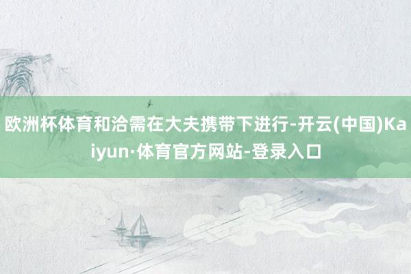 欧洲杯体育和洽需在大夫携带下进行-开云(中国)Kaiyun·体育官方网站-登录入口
