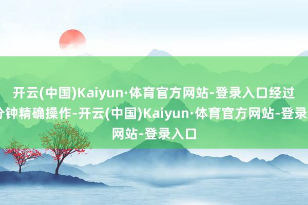 开云(中国)Kaiyun·体育官方网站-登录入口经过70分钟精确操作-开云(中国)Kaiyun·体育官方网站-登录入口
